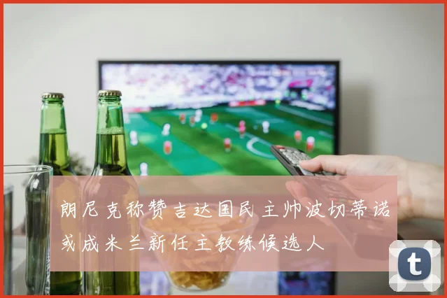 朗尼克称赞吉达国民主帅波切蒂诺或成米兰新任主教练候选人