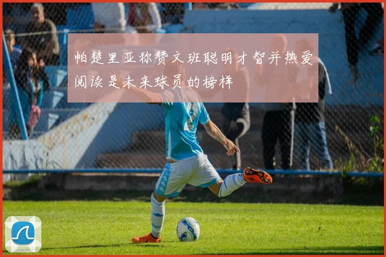 帕楚里亚称赞文班聪明才智并热爱阅读是未来球员的榜样