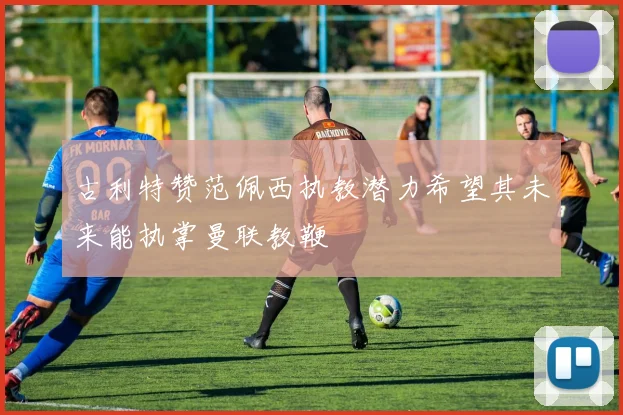 古利特赞范佩西执教潜力希望其未来能执掌曼联教鞭