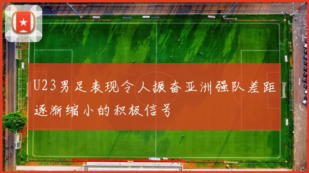 U23男足表现令人振奋亚洲强队差距逐渐缩小的积极信号