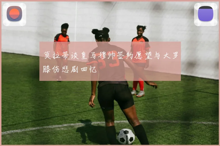 莫拉蒂谈皇马穆帅签约愿望与大罗膝伤悲剧回忆