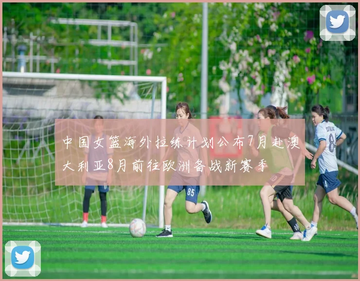 中国女篮海外拉练计划公布7月赴澳大利亚8月前往欧洲备战新赛季