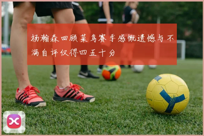 杨瀚森回顾菜鸟赛季感慨遗憾与不满自评仅得四五十分