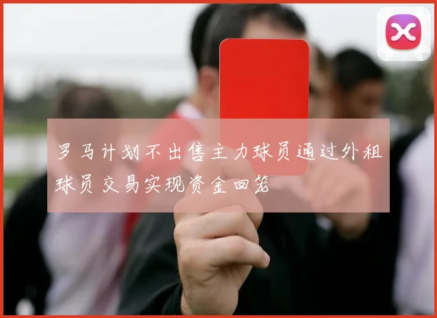 罗马计划不出售主力球员通过外租球员交易实现资金回笼