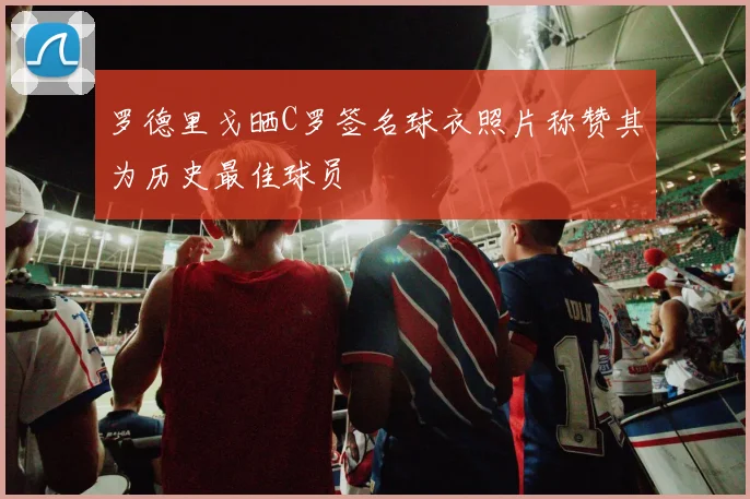 罗德里戈晒C罗签名球衣照片称赞其为历史最佳球员