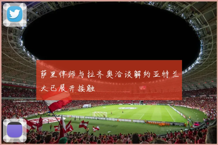 萨里律师与拉齐奥洽谈解约亚特兰大已展开接触