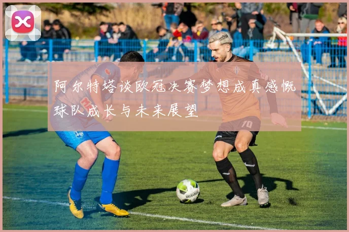 阿尔特塔谈欧冠决赛梦想成真感慨球队成长与未来展望
