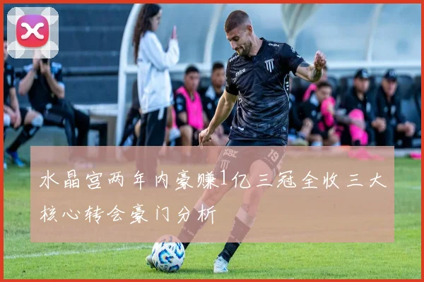 水晶宫两年内豪赚1亿三冠全收三大核心转会豪门分析