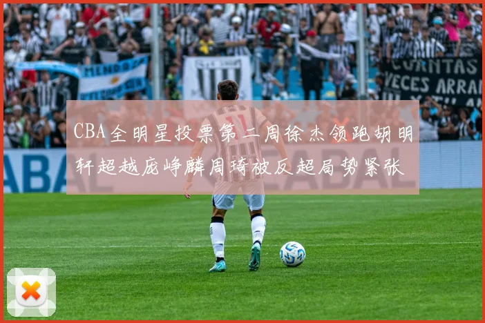 CBA全明星投票第二周徐杰领跑胡明轩超越庞峥麟周琦被反超局势紧张