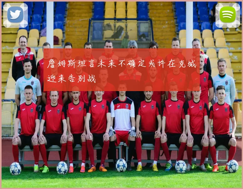 詹姆斯坦言未来不确定或许在克城迎来告别战