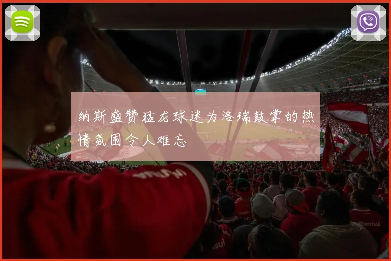 纳斯盛赞猛龙球迷为洛瑞鼓掌的热情氛围令人难忘