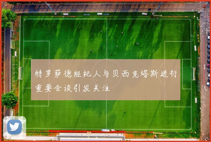 特罗萨德经纪人与贝西克塔斯进行重要会谈引发关注