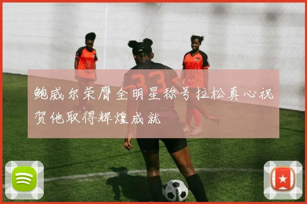 鲍威尔荣膺全明星称号拉松真心祝贺他取得辉煌成就