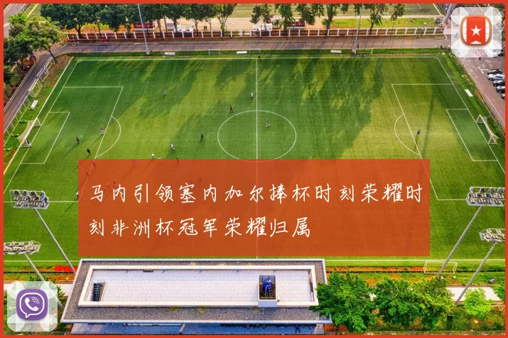 马内引领塞内加尔捧杯时刻荣耀时刻非洲杯冠军荣耀归属