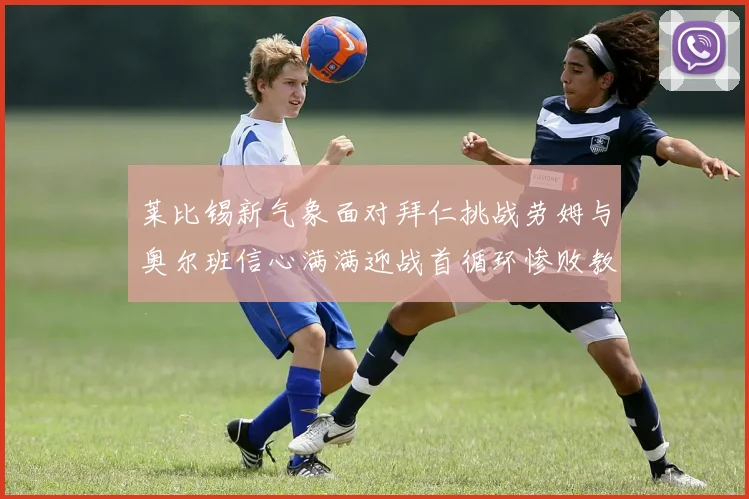 莱比锡新气象面对拜仁挑战劳姆与奥尔班信心满满迎战首循环惨败教训