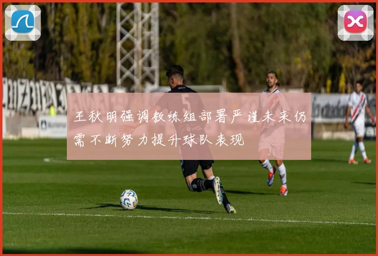 王秋明强调教练组部署严谨未来仍需不断努力提升球队表现