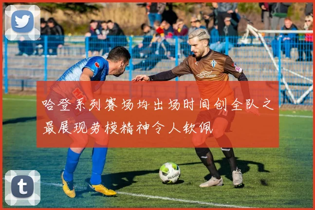 哈登系列赛场均出场时间创全队之最展现劳模精神令人钦佩