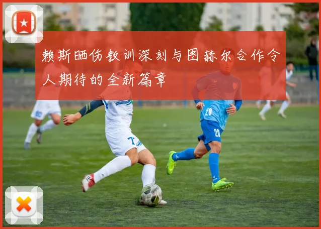 赖斯晒伤教训深刻与图赫尔合作令人期待的全新篇章
