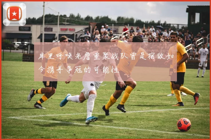 库里呼唤老詹重聚战队曾是宿敌如今携手争冠的可能性